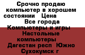 Срочно продаю компьютер в хорошем состоянии › Цена ­ 25 000 - Все города Компьютеры и игры » Настольные компьютеры   . Дагестан респ.,Южно-Сухокумск г.